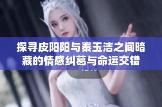 探寻皮阳阳与秦玉洁之间暗藏的情感纠葛与命运交错