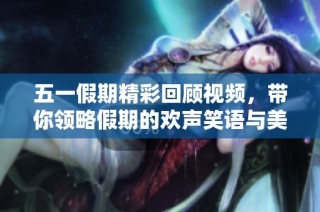 五一假期精彩回顾视频，带你领略假期的欢声笑语与美好瞬间