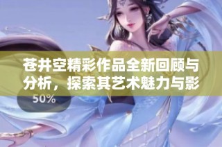 苍井空精彩作品全新回顾与分析，探索其艺术魅力与影响力