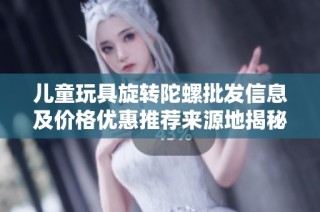 儿童玩具旋转陀螺批发信息及价格优惠推荐来源地揭秘