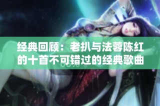 经典回顾：老扒与法蓉陈红的十首不可错过的经典歌曲