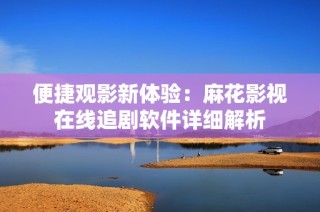 便捷观影新体验：麻花影视在线追剧软件详细解析