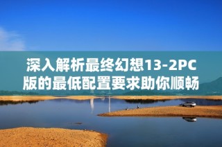 深入解析最终幻想13-2PC版的最低配置要求助你顺畅游戏体验