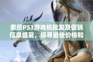 索尼PS3游戏机批发及促销信息盛宴，探寻最佳价格和可靠产地货源攻略
