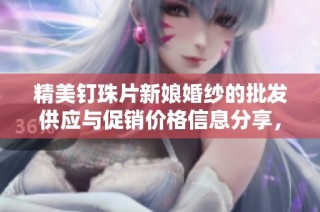 精美钉珠片新娘婚纱的批发供应与促销价格信息分享，探寻优质货源推荐