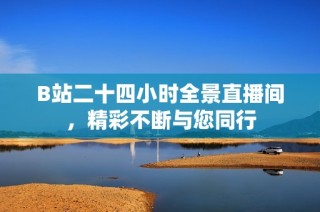 B站二十四小时全景直播间，精彩不断与您同行