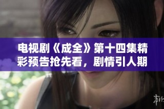 电视剧《成全》第十四集精彩预告抢先看，剧情引人期待