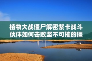 植物大战僵尸解密紫卡战斗伙伴如何击败坚不可摧的僵王博士假期计划揭秘