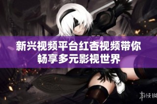 新兴视频平台红杏视频带你畅享多元影视世界
