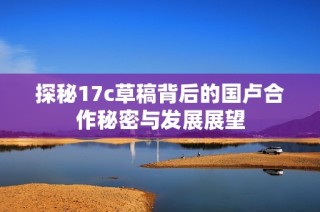 探秘17c草稿背后的国卢合作秘密与发展展望