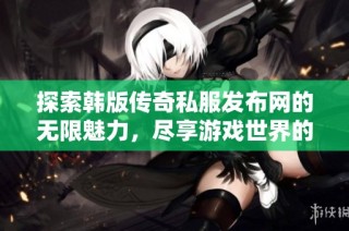 探索韩版传奇私服发布网的无限魅力，尽享游戏世界的激情与乐趣
