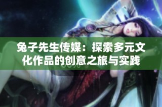 兔子先生传媒：探索多元文化作品的创意之旅与实践