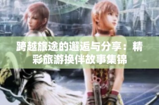 跨越旅途的邂逅与分享：精彩旅游换伴故事集锦