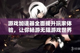 游戏加速器全面提升玩家体验，让你畅游无阻游戏世界的强大工具
