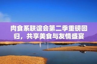 肉食系联谊会第二季重磅回归，共享美食与友情盛宴