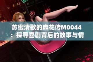 苏蜜清歌的麻花传M0044：探寻喜剧背后的故事与情感