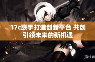 17c联手打造创新平台 共创引领未来的新机遇