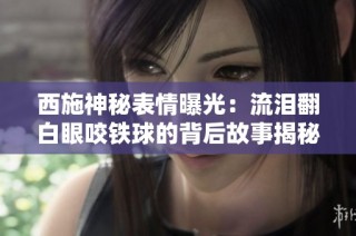 西施神秘表情曝光：流泪翻白眼咬铁球的背后故事揭秘
