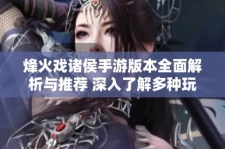 烽火戏诸侯手游版本全面解析与推荐 深入了解多种玩法与特色内容