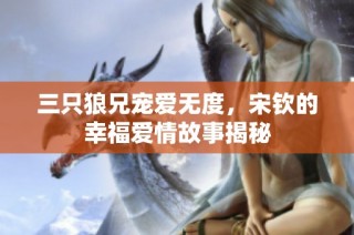 三只狼兄宠爱无度，宋钦的幸福爱情故事揭秘