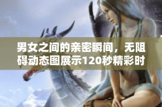 男女之间的亲密瞬间，无阻碍动态图展示120秒精彩时刻
