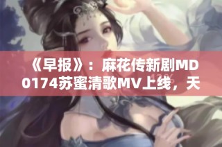《早报》：麻花传新剧MD0174苏蜜清歌MV上线，天美麻花果精彩呈现