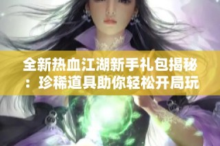 全新热血江湖新手礼包揭秘：珍稀道具助你轻松开局玩转江湖