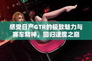 感受日产GTR的极致魅力与赛车精神，回归速度之巅