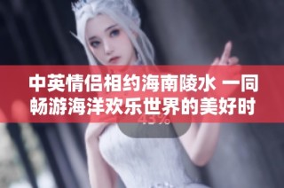 中英情侣相约海南陵水 一同畅游海洋欢乐世界的美好时光