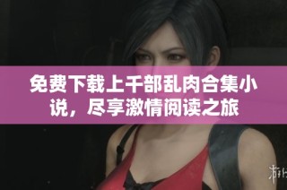 免费下载上千部乱肉合集小说，尽享激情阅读之旅