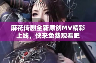 麻花传剧全新原创MV精彩上线，快来免费观看吧
