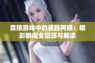 竞技游戏中的暴躁阿姨：精彩瞬间全回顾与解读