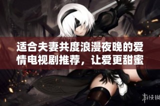 适合夫妻共度浪漫夜晚的爱情电视剧推荐，让爱更甜蜜