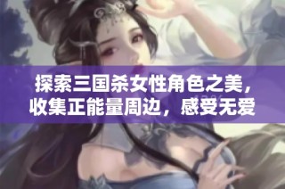 探索三国杀女性角色之美，收集正能量周边，感受无爱心的魅力等你加入探索之旅