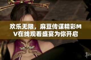 欢乐无限，麻豆传谋精彩MV在线观看盛宴为你开启