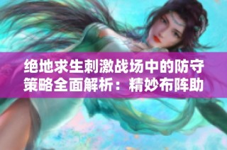 绝地求生刺激战场中的防守策略全面解析：精妙布阵助你赢得胜利