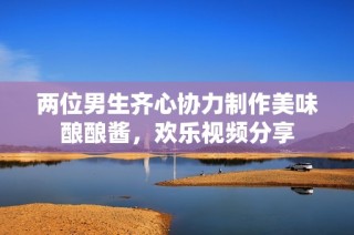 两位男生齐心协力制作美味酿酿酱，欢乐视频分享