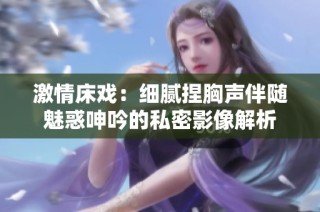 激情床戏：细腻捏胸声伴随魅惑呻吟的私密影像解析