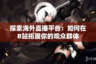 探索海外直播平台：如何在B站拓展你的观众群体