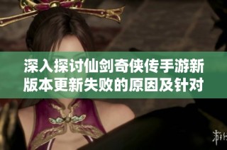 深入探讨仙剑奇侠传手游新版本更新失败的原因及针对性的解决方案