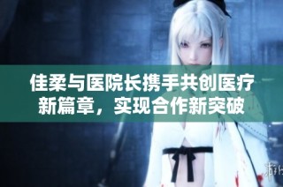 佳柔与医院长携手共创医疗新篇章，实现合作新突破