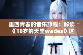 重回青春的音乐旅程：解读《18岁的天堂wades》这首歌的深意与情感