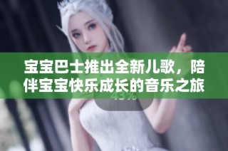 宝宝巴士推出全新儿歌，陪伴宝宝快乐成长的音乐之旅