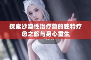 探索沙漠性治疗营的独特疗愈之旅与身心重生