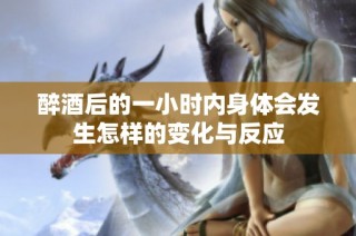 醉酒后的一小时内身体会发生怎样的变化与反应