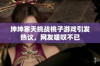 坤坤寒天挑战桃子游戏引发热议，网友嗟叹不已