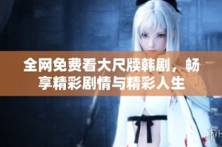 全网免费看大尺牍韩剧，畅享精彩剧情与精彩人生