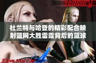 杜兰特与哈登的精彩配合映射篮网大胜雷霆背后的篮球精神与团队魅力