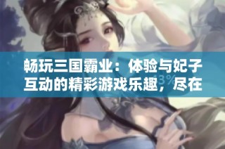畅玩三国霸业：体验与妃子互动的精彩游戏乐趣，尽在iOS平台!