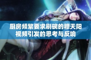 厨房频繁要求刷碗的穆天阳视频引发的思考与反响